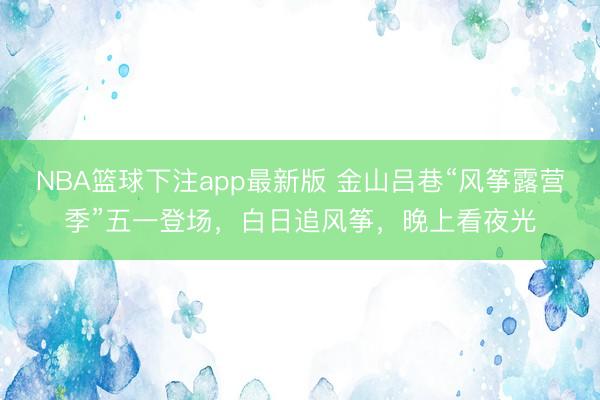 NBA篮球下注app最新版 金山吕巷“风筝露营季”五一登场，白日追风筝，晚上看夜光