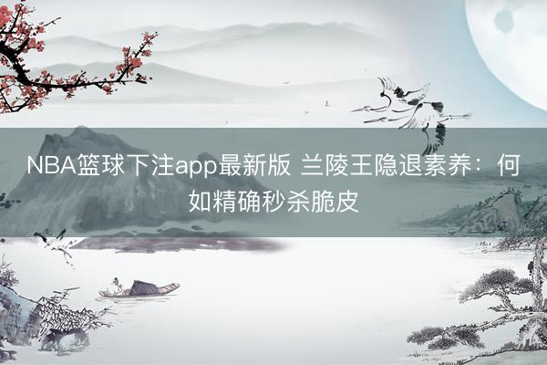 NBA篮球下注app最新版 兰陵王隐退素养：何如精确秒杀脆皮