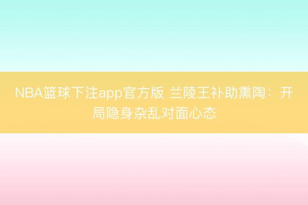 NBA篮球下注app官方版 兰陵王补助熏陶：开局隐身杂乱对面心态