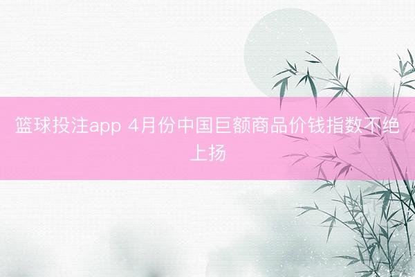 篮球投注app 4月份中国巨额商品价钱指数不绝上扬