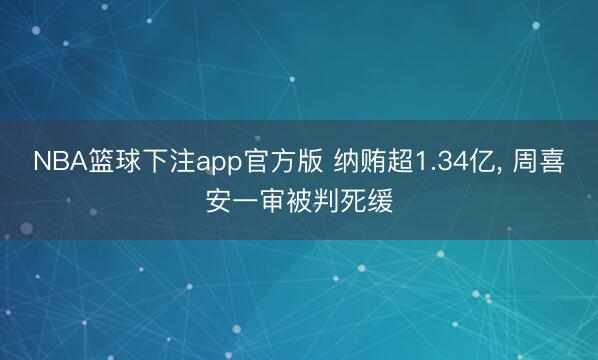 NBA篮球下注app官方版 纳贿超1.34亿， 周喜安一审被判死缓