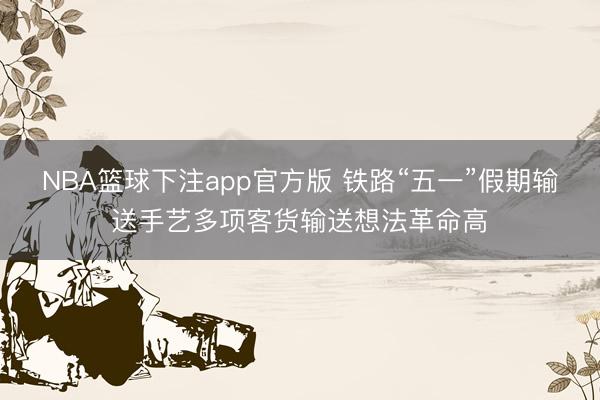 NBA篮球下注app官方版 铁路“五一”假期输送手艺多项客货输送想法革命高