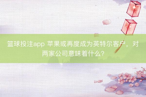 篮球投注app 苹果或再度成为英特尔客户，对两家公司意味着什么？